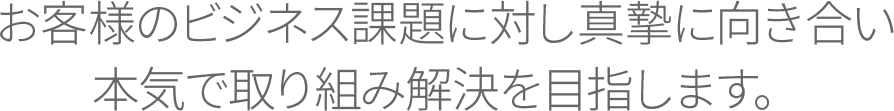 お客様のビジネス課題に対し真摯に向き合い本気で取り組み解決を目指します。